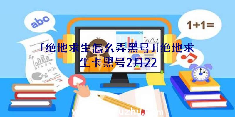 「绝地求生怎么弄黑号」|绝地求生卡黑号2月22